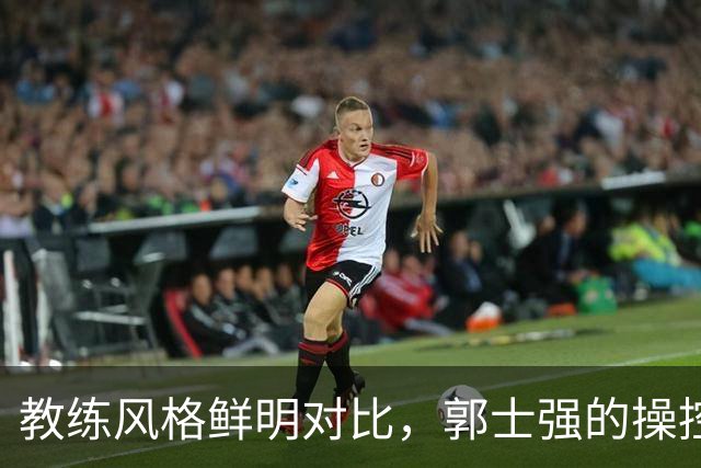 教练风格鲜明对比，郭士强的操控欲引发热议